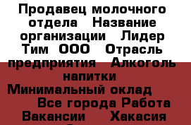 Продавец молочного отдела › Название организации ­ Лидер Тим, ООО › Отрасль предприятия ­ Алкоголь, напитки › Минимальный оклад ­ 28 000 - Все города Работа » Вакансии   . Хакасия респ.,Саяногорск г.